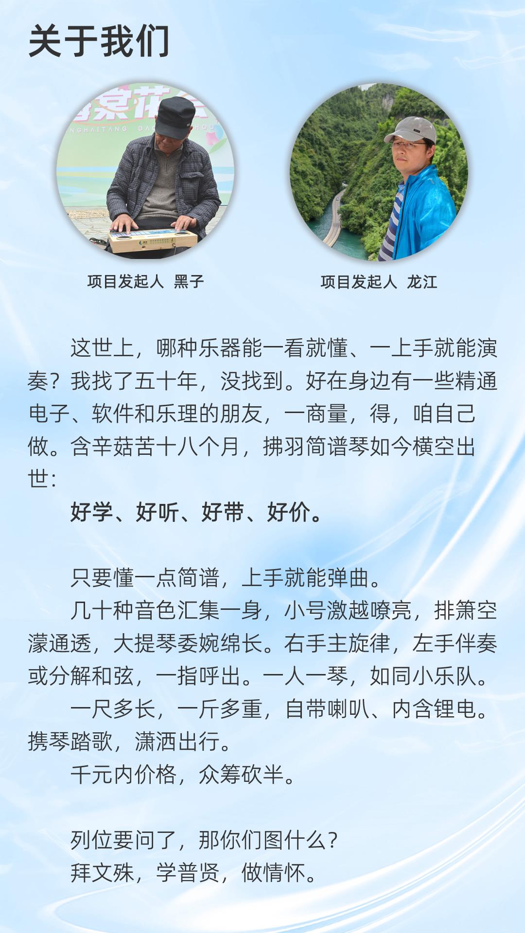 关于我们,项目发起人 黑子、龙江，
这世上，哪种乐器能一看就懂、一上手就能演奏?我找了五十年，没找到。好在身边有一些精通电子、软件和乐理的朋友，一商量，得，咱自己做。含辛菇苦十八个月，拂羽简谱琴如今横空出世。
好学、好听、好带、好价。
只要懂一点简谱，上手就能弹曲。
几十种音色汇集一身，小号激越嘹亮，排箫空濛通透，大提琴委婉绵长。右手主旋律，左手伴奏或分解和弦，一指呼出。一人一琴，如同小乐队。一尺多长，一斤多重，自带喇叭、内含锂电。携琴踏歌，潇洒出行。
千元内价格，众筹砍半。
列位要问了，那你们图什么?
拜文殊，学普贤，做情怀。