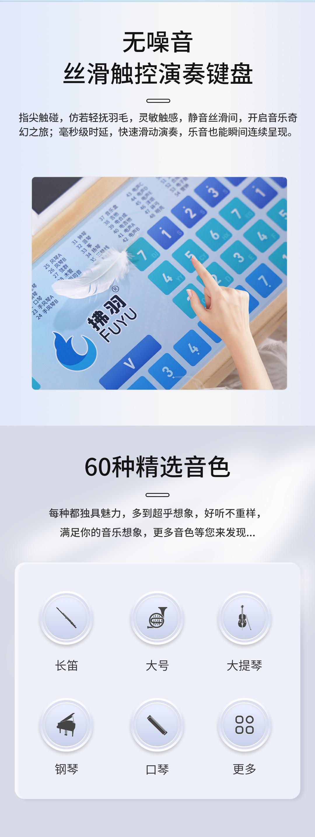 无噪音丝滑触控演奏键盘，指尖触碰，仿若轻抚羽毛，灵敏触感，静音丝滑间，开启音乐奇幻之旅;毫秒级时延，快速滑动演奏，乐音也能瞬间连续呈现。
60种精选音色，每种都独具魅力，多到超乎想象，好听不重样，满足你的音乐想象，更多音色等您来发现...
