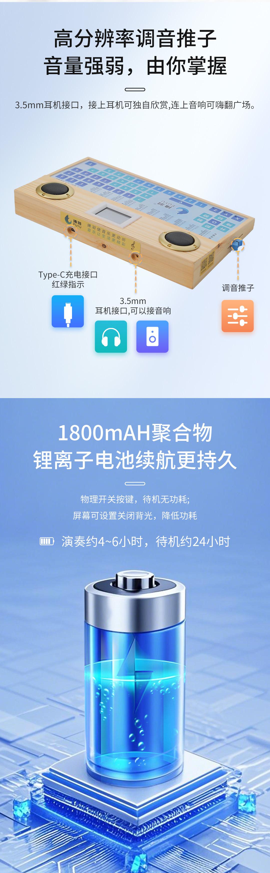 高分辨率调音推子，音量强弱由你掌握，3.5mm耳机接口，接上耳机可独自欣赏,连上音响可嗨翻广场。
Type-C充电接口红绿指示，调音推子，3.5mm耳机接口,可以接音响。
1800mAH聚合物锂离子电池，续航更持久，物理开关按键，待机无功耗，屏幕可设置关闭背光，降低功耗，演奏约4~6小时，待机约24小时